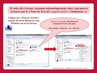 Si votre clé n’est pas reconnue automatiquement, alors vous pouvez
   la lancer par le « Poste de Travail » (appelé parfois « Ordinateur »).

Cliquez sur « Poste de Travail »
à partir du menu Démarrer sous         Vous pouvez ensuite sélectionner la
   Windows ou sur le bureau              Numériclé 91 d’un clic droit.

                                     Puis choisir « Explorer » ou « Ouvrir ».




                                         Christine Fiasson - Collège Germaine Tillion (Lardy)   4
 