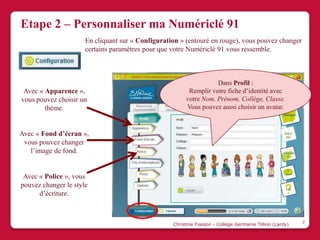 Etape 2 – Personnaliser ma Numériclé 91
                      En cliquant sur « Configuration » (entouré en rouge), vous pouvez changer
                      certains paramètres pour que votre Numériclé 91 vous ressemble.



                                                                   Dans Profil :
 Avec « Apparence »,                                     Remplir votre fiche d’identité avec
vous pouvez choisir un                                  votre Nom, Prénom, Collège, Classe.
        thème.                                          Vous pouvez aussi choisir un avatar.



Avec « Fond d’écran »,
 vous pouvez changer
   l’image de fond.


 Avec « Police », vous
pouvez changer le style
      d’écriture.



                                                   Christine Fiasson - Collège Germaine Tillion (Lardy)   7
 