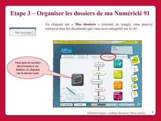 Etape 3 – Organiser les dossiers de ma Numériclé 91
                          En cliquant sur « Mes dossiers » (entouré en rouge), vous pouvez
                          retrouver tous les documents que vous avez enregistré sur la clé.




 Vous pouvez accéder
   directement à vos
  fichiers en cliquant
   sur le dossier noir.




                                                   Christine Fiasson - Collège Germaine Tillion (Lardy)   8
 