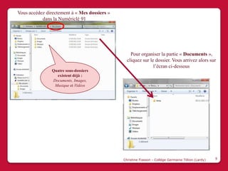 Vous accédez directement à « Mes dossiers »
           dans la Numériclé 91




                                                  Pour organiser la partie « Documents »,
                                                cliquez sur le dossier. Vous arrivez alors sur
                                                              l’écran ci-dessous
               Quatre sous-dossiers
                 existent déjà :
               Documents, Images,
                Musique et Vidéos




                                              Christine Fiasson - Collège Germaine Tillion (Lardy)   9
 