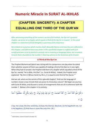 Secrets of Quran Miracle ------------------------------------------------------------------------------------------ www.kaheel7.com/eng




         Numeric Miracle In SURAT AL-IKHLAS

               (CHAPTER: SINCERITY): A CHAPTER
          EQUALLING ONE THIRD OF THE QUR’AN

After witnessing something of the numeric secrets of Al-Fatihah, the Qur’an’s greatest
chapter, we arrive at a chapter which equals a third of the Qur’an in reward. In this small
chapter is a statement of God Almighty’s supremacy and uniqueness.

We embark on a journey which involves God’s Beautiful Names and how they are reflected in
this chapter, and admire how every letter in this wonderful chapter is crafted with such
careful precision so as to produce a miracle not in meaning or language alone, but a numeric
miracle that is founded on the number 7, bearing witness to the Greatness of its Creator.

                                                    A Third of the Qur’an

The Prophet Muhammad (pbuh) was sitting with his companions one day when he asked
them whether anyone of them was capable of reading a third of the Qur’an in one night.
When they had no answer, the Prophet told them of a chapter which equalled a third of the
Qur’an, namely “He is Allah, the One” (i.e. Surat Al-Ikhlas). Indeed, the Prophet once
explained: “By Him in Whose Hand my life is, it is equal to one-third of the Quran.”1

And we ask: what are the secrets of this splendid chapter? And can the language of
numbers reveal a new miracle that can prove its miraculous nature? We begin our journey
with Surat Al-Ikhlas, and discover a series of arrangements that are all in coherence with the
number 7. Below is this chapter in its entirety:


7‰ymr& #·qàÿà2 ¼ã&©! `ä3tƒ öNs9ur ÇÌÈ ô‰s9qãƒ öNs9ur ô$Î#tƒ öNs9 ÇËÈ ß‰yJ¢Á9$# ª!$# ÇÊÈ î‰ymr& ª!$# uqèd ö@è% â

                                                                                                                                     á ÇÍÈ

{ Say: He is God, the One and Only; (1) God, the Eternal, Absolute; (2) He bege eth not, nor
is He bego en; (3) And there is none like unto Him. (4) }


1
    Sahih Bukhari, Volume 9, Book 93, Number 471


                                                                      1
 