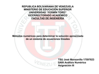 TSU José Manzanilla 17597823
SAIA Análisis Numérico
Asignación III
REPUBLICA BOLIVARIANA DE VENEZUELA
MINISTERIO DE EDUCACIÓN SUPERIOR
UNIVERSIDAD “FERMÍN TORO”
VICERRECTORADO ACADÉMICO
FACULTAD DE INGENIERÍA
Métodos numéricos para determinar la solución aproximada
de un sistema de ecuaciones lineales
 