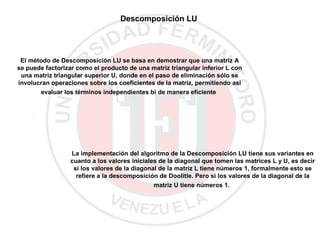 Descomposición LU
El método de Descomposición LU se basa en demostrar que una matriz A
se puede factorizar como el producto de una matriz triangular inferior L con
una matriz triangular superior U, donde en el paso de eliminación sólo se
involucran operaciones sobre los coeficientes de la matriz, permitiendo así
evaluar los términos independientes bi de manera eficiente
La implementación del algoritmo de la Descomposición LU tiene sus variantes en
cuanto a los valores iniciales de la diagonal que tomen las matrices L y U, es decir
si los valores de la diagonal de la matriz L tiene números 1, formalmente esto se
refiere a la descomposición de Doolitle. Pero si los valores de la diagonal de la
matriz U tiene números 1.
 