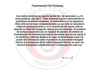 Factorización De Cholesky
Una matriz simétrica es aquella donde Aij = Aji para toda i y j, En
otras palabras, [A] =[A] T. Tales sistemas ocurren comúnmente en
problemas de ambos contextos: el matemático y el de ingeniería.
Ellos ofrecen ventajas computacionales ya que sólo se necesita la
mitad de almacenamiento y, en la mayoría de los casos, sólo se
requiere la mitad del tiempo de cálculo para su solución. Al contrario
de la Descomposición LU, no requiere de pivoteo. El método de
Factorización de Cholesky se basa en demostrar que si una matriz A
es simétrica y definida positiva en lugar de factorizarse como LU,
puede ser factorizada como el producto de una matriz triangular
inferior y la traspuesta de la matriz triangular inferior, es decir los
factores triangulaes resultantes son la traspuesta de cada uno
A = L . LT
 