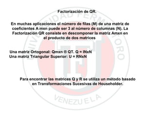 Factorización de QR.
En muchas aplicaciones el número de filas (M) de una matriz de
coeficientes A mxn puede ser 3 al número de columnas (N). La
Factorización QR consiste en descomponer la matriz Amxn en
el producto de dos matrices
Una matriz Ortogonal: Qmxn ® QT. Q = INxN
Una matriz Triangular Superior: U = RNxN
Para encontrar las matrices Q y R se utiliza un método basado
en Transformaciones Sucesivas de Householder.
 