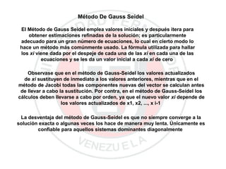 Método De Gauss Seidel
El Método de Gauss Seidel emplea valores iniciales y después itera para
obtener estimaciones refinadas de la solución; es particularmente
adecuado para un gran número de ecuaciones, lo cual en cierto modo lo
hace un método más comúnmente usado. La fórmula utilizada para hallar
los xi viene dada por el despeje de cada una de las xi en cada una de las
ecuaciones y se les da un valor inicial a cada xi de cero
Observase que en el método de Gauss-Seidel los valores actualizados
de xi sustituyen de inmediato a los valores anteriores, mientras que en el
método de Jacobi todas las componentes nuevas del vector se calculan antes
de llevar a cabo la sustitución. Por contra, en el método de Gauss-Seidel los
cálculos deben llevarse a cabo por orden, ya que el nuevo valor xi depende de
los valores actualizados de x1, x2, ..., x i-1
La desventaja del método de Gauss-Seidel es que no siempre converge a la
solución exacta o algunas veces los hace de manera muy lenta. Únicamente es
confiable para aquellos sistemas dominantes diagonalmente
 