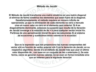 Método de Jacobi
El Método de Jacobi transforma una matriz simétrica en una matriz diagonal
al eliminar de forma simétrica los elementos que están fuera de la diagonal.
Desafortunadamente, el método requiere un número infinito de
operaciones, ya que la eliminación de cada elemento no cero a menudo
crea un nuevo valor no cero en el elemento cero anterior. Si A es
diagonalmente dominante, entonces la sucesión que resulta de la iteración
de Jacobi converge a la solución de Ax = b para cualquier vector inicial Xo.
Partimos de una aproximación inicial Xo para las soluciones Xi al sistema
de ecuaciones y sustituimos estos valores en la ecuación:
Que es la expresión que nos proporciona las nuevas componentes del
vector x(k) en función de vector anterior x(k-1) en la iteración de Jacobi, en su
respectivo algoritmo; donde el a el método de Jacobi más que usar el último
valor disponible de , con base en un conjunto de las x anteriores (). De esta
forma, como se generan nuevos valores, no se usan en forma inmediata sino
que se retienen para la siguiente iteración
 