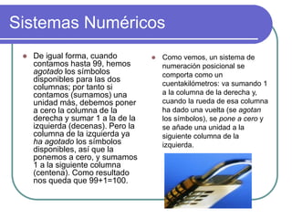 Sistemas Numéricos
 De igual forma, cuando
contamos hasta 99, hemos
agotado los símbolos
disponibles para las dos
columnas; por tanto si
contamos (sumamos) una
unidad más, debemos poner
a cero la columna de la
derecha y sumar 1 a la de la
izquierda (decenas). Pero la
columna de la izquierda ya
ha agotado los símbolos
disponibles, así que la
ponemos a cero, y sumamos
1 a la siguiente columna
(centena). Como resultado
nos queda que 99+1=100.
 Como vemos, un sistema de
numeración posicional se
comporta como un
cuentakilómetros: va sumando 1
a la columna de la derecha y,
cuando la rueda de esa columna
ha dado una vuelta (se agotan
los símbolos), se pone a cero y
se añade una unidad a la
siguiente columna de la
izquierda.
 