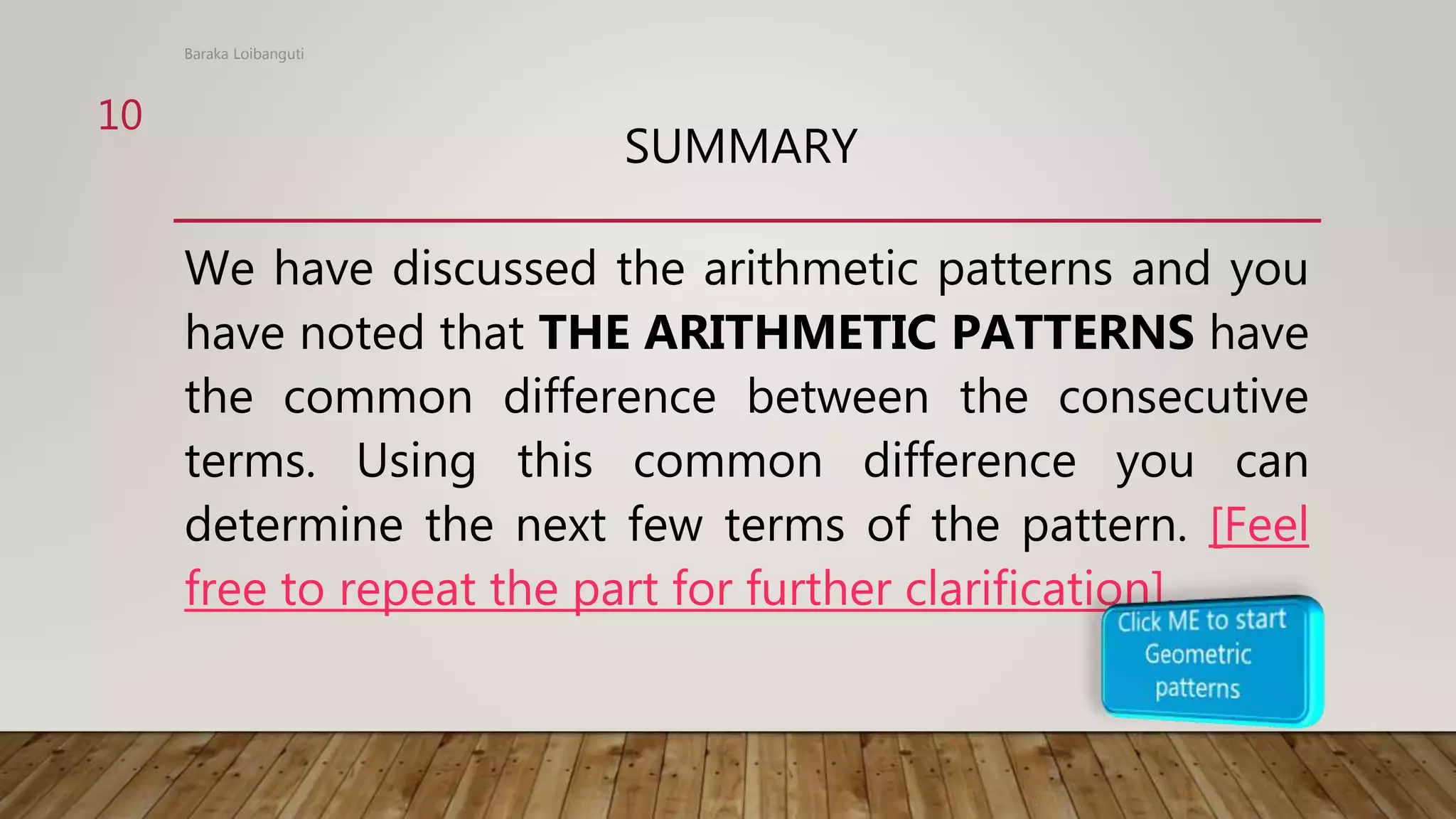 SUMMARY
We have discussed the arithmetic patterns and you
have noted that THE ARITHMETIC PATTERNS have
the common difference between the consecutive
terms. Using this common difference you can
determine the next few terms of the pattern. [Feel
free to repeat the part for further clarification].
Baraka Loibanguti
10
 