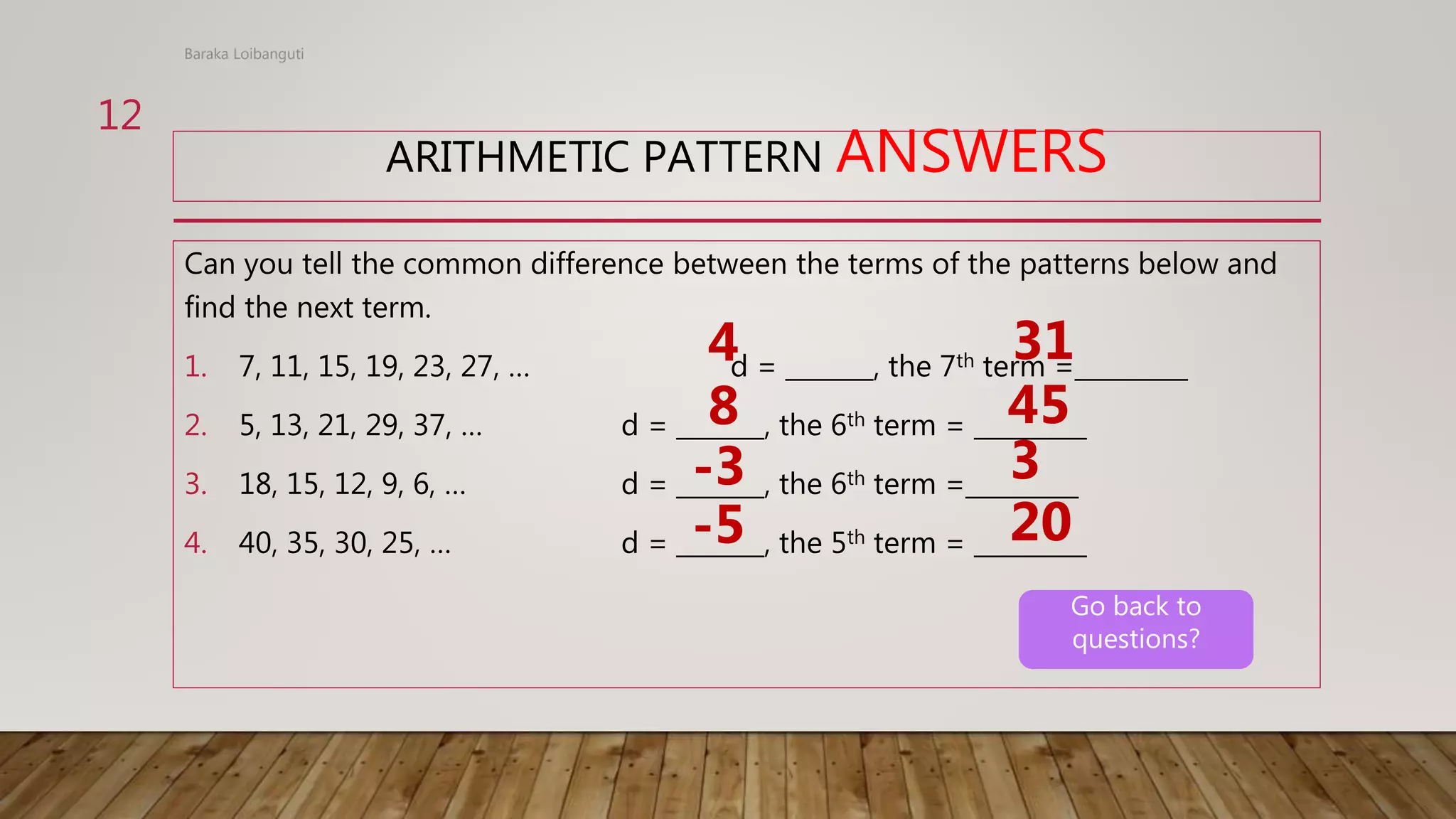 ARITHMETIC PATTERN ANSWERS
Can you tell the common difference between the terms of the patterns below and
find the next term.
1. 7, 11, 15, 19, 23, 27, … d = _______, the 7th term =_________
2. 5, 13, 21, 29, 37, … d = _______, the 6th term = _________
3. 18, 15, 12, 9, 6, … d = _______, the 6th term =_________
4. 40, 35, 30, 25, … d = _______, the 5th term = _________
4 31
8
-3
-5
45
3
20
Baraka Loibanguti
12
Go back to
questions?
 