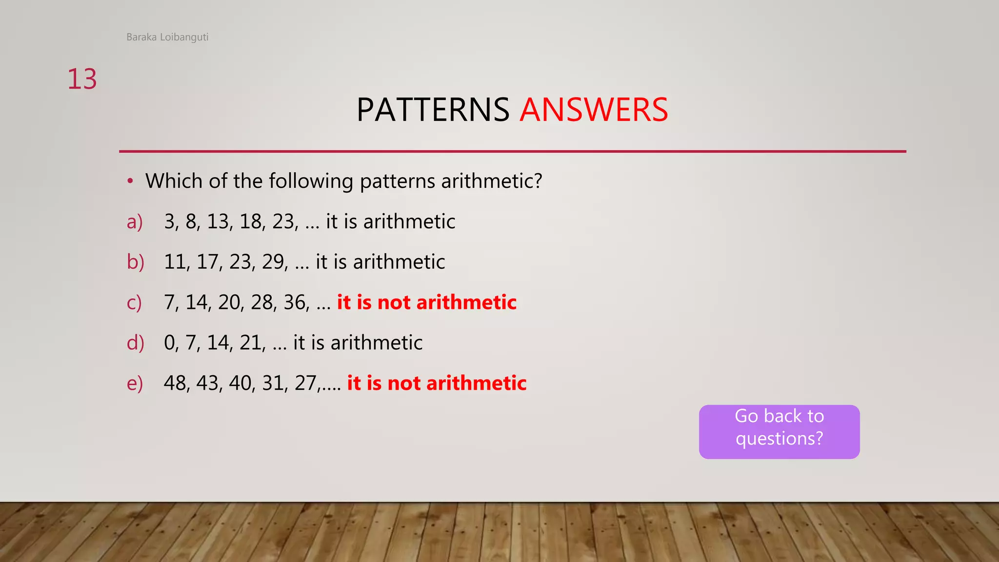 PATTERNS ANSWERS
• Which of the following patterns arithmetic?
a) 3, 8, 13, 18, 23, … it is arithmetic
b) 11, 17, 23, 29, … it is arithmetic
c) 7, 14, 20, 28, 36, … it is not arithmetic
d) 0, 7, 14, 21, … it is arithmetic
e) 48, 43, 40, 31, 27,…. it is not arithmetic
Baraka Loibanguti
13
Go back to
questions?
 