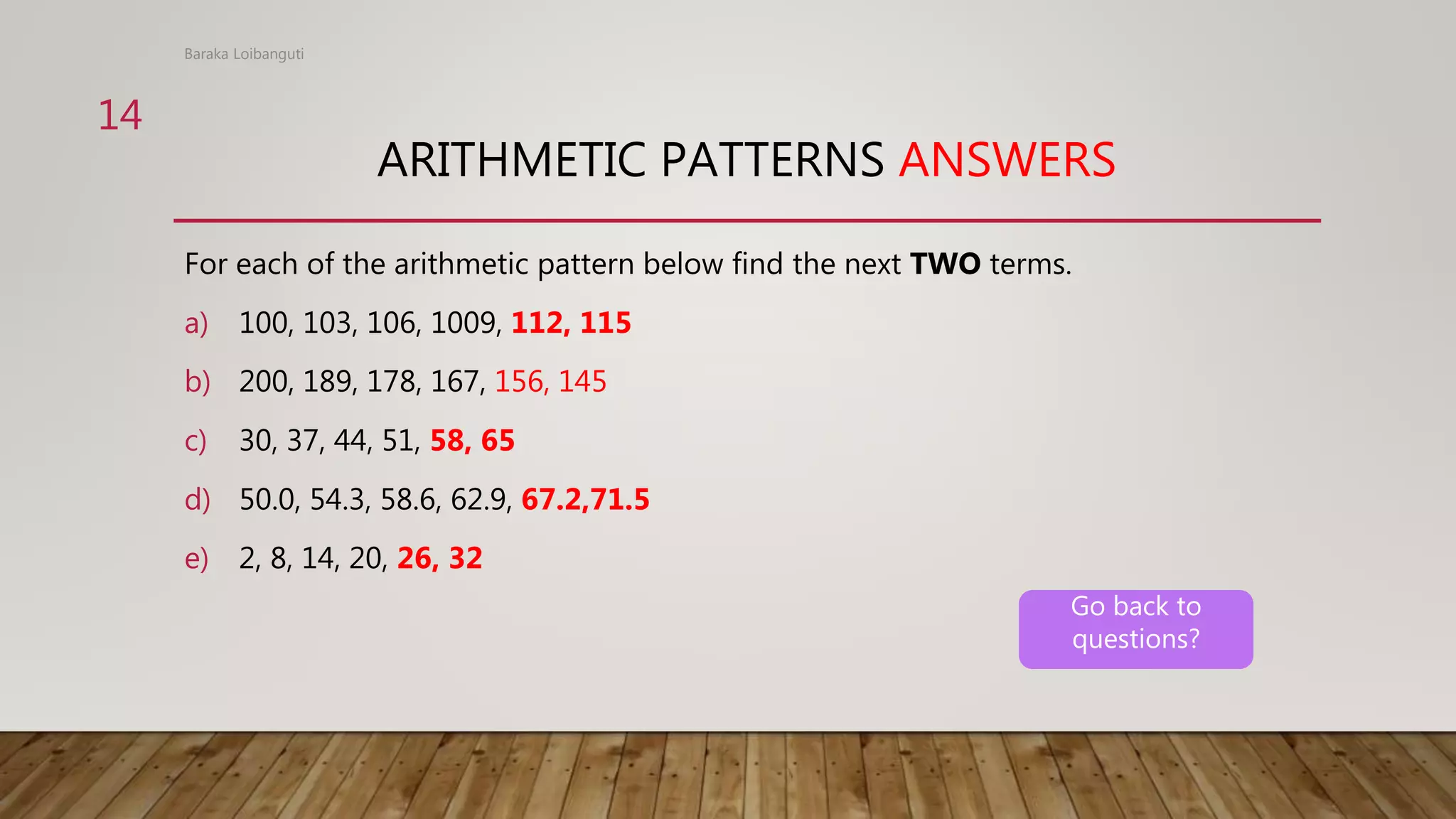 ARITHMETIC PATTERNS ANSWERS
For each of the arithmetic pattern below find the next TWO terms.
a) 100, 103, 106, 1009, 112, 115
b) 200, 189, 178, 167, 156, 145
c) 30, 37, 44, 51, 58, 65
d) 50.0, 54.3, 58.6, 62.9, 67.2,71.5
e) 2, 8, 14, 20, 26, 32
Baraka Loibanguti
14
Go back to
questions?
 