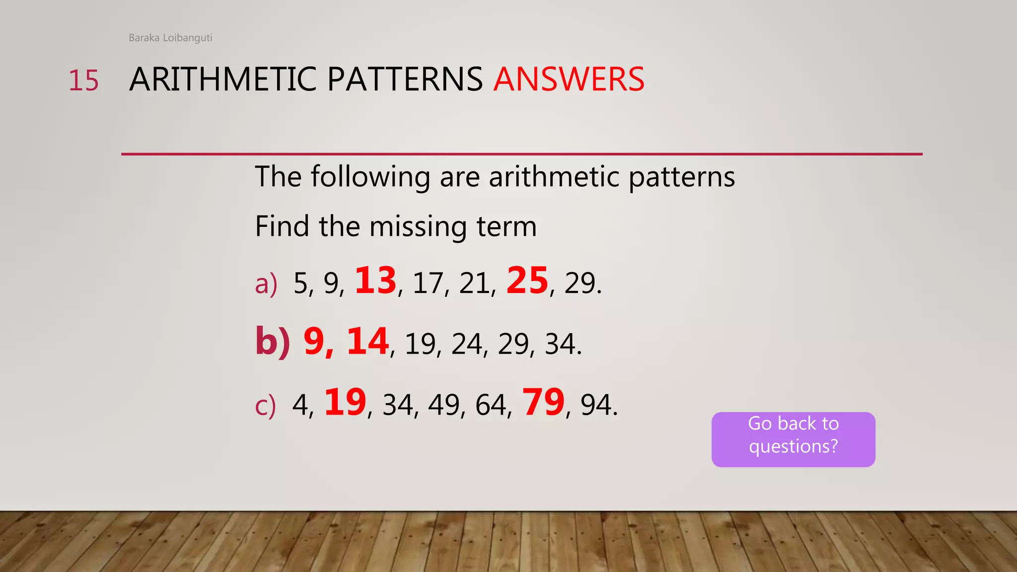 ARITHMETIC PATTERNS ANSWERS
The following are arithmetic patterns
Find the missing term
a) 5, 9, 13, 17, 21, 25, 29.
b) 9, 14, 19, 24, 29, 34.
c) 4, 19, 34, 49, 64, 79, 94.
Baraka Loibanguti
15
Go back to
questions?
 