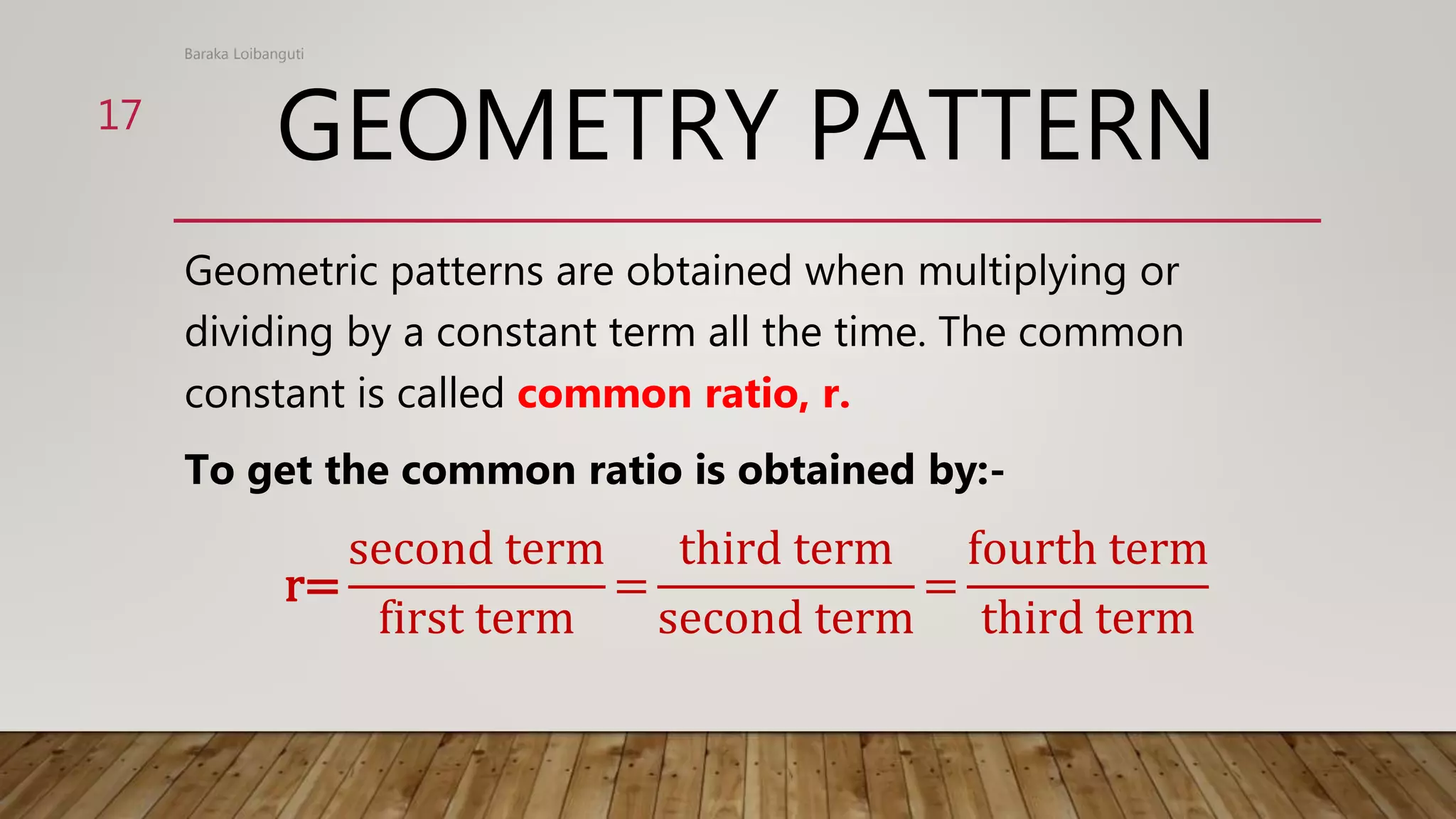 GEOMETRY PATTERN
Geometric patterns are obtained when multiplying or
dividing by a constant term all the time. The common
constant is called common ratio, r.
To get the common ratio is obtained by:-
r=
second term
first term
=
third term
second term
=
fourth term
third term
Baraka Loibanguti
17
 