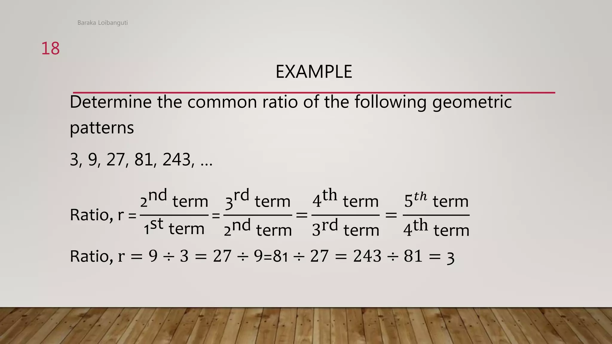 EXAMPLE
Determine the common ratio of the following geometric
patterns
3, 9, 27, 81, 243, …
Ratio, r =
2nd term
1st term
=
3rd term
2nd term
=
4th term
3rd term
=
5𝑡ℎ
term
4th term
Ratio, r = 9 ÷ 3 = 27 ÷ 9=81 ÷ 27 = 243 ÷ 81 = 3
Baraka Loibanguti
18
 