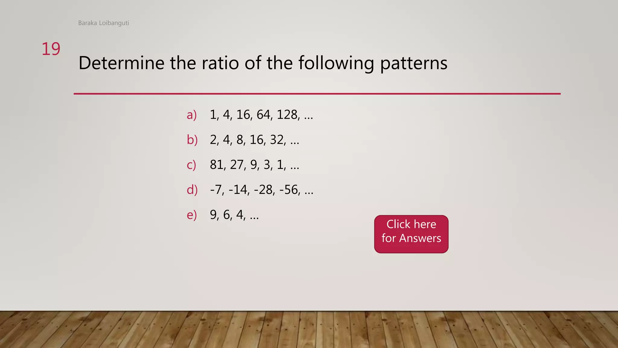 Determine the ratio of the following patterns
a) 1, 4, 16, 64, 128, …
b) 2, 4, 8, 16, 32, …
c) 81, 27, 9, 3, 1, …
d) -7, -14, -28, -56, …
e) 9, 6, 4, …
Baraka Loibanguti
19
Click here
for Answers
 