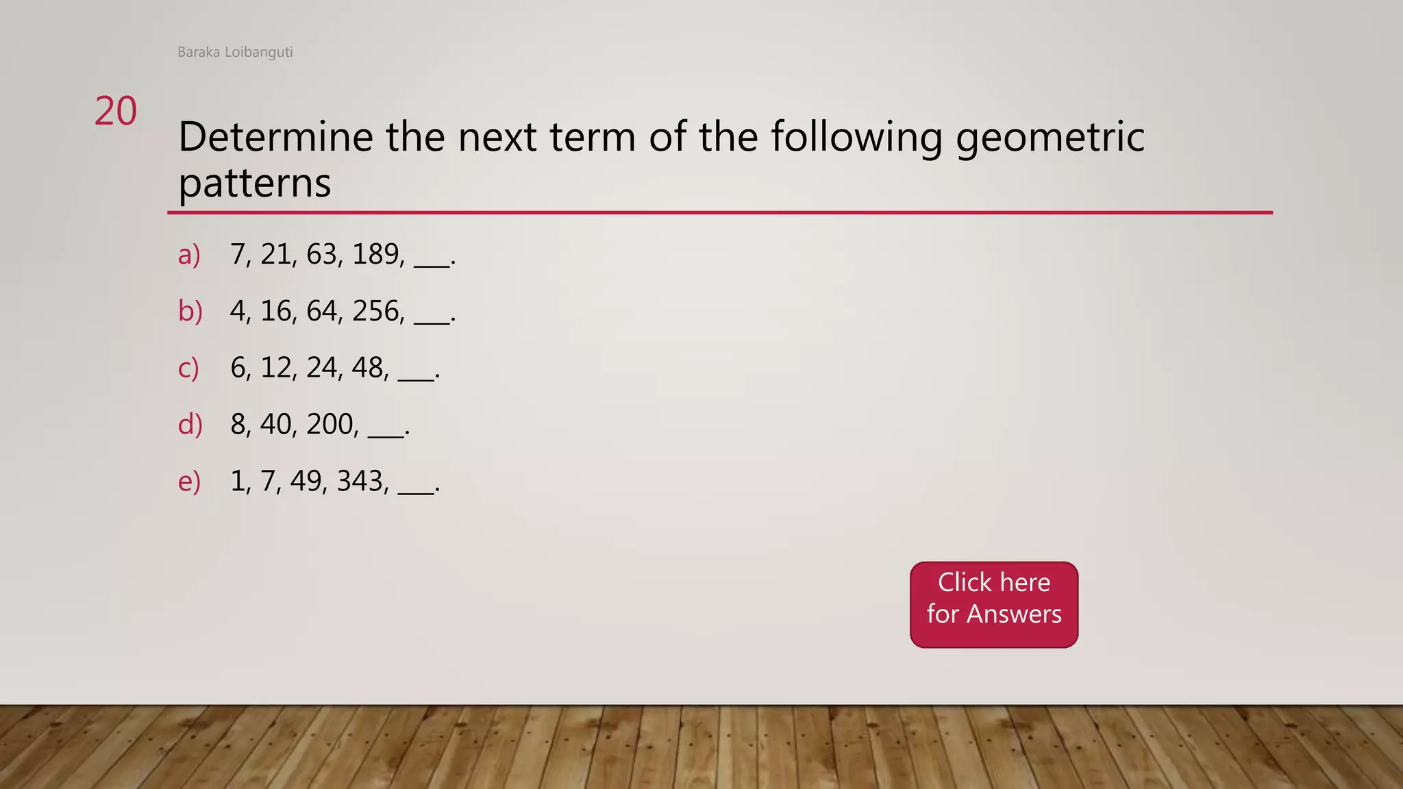 Determine the next term of the following geometric
patterns
a) 7, 21, 63, 189, ___.
b) 4, 16, 64, 256, ___.
c) 6, 12, 24, 48, ___.
d) 8, 40, 200, ___.
e) 1, 7, 49, 343, ___.
Baraka Loibanguti
20
Click here
for Answers
 
