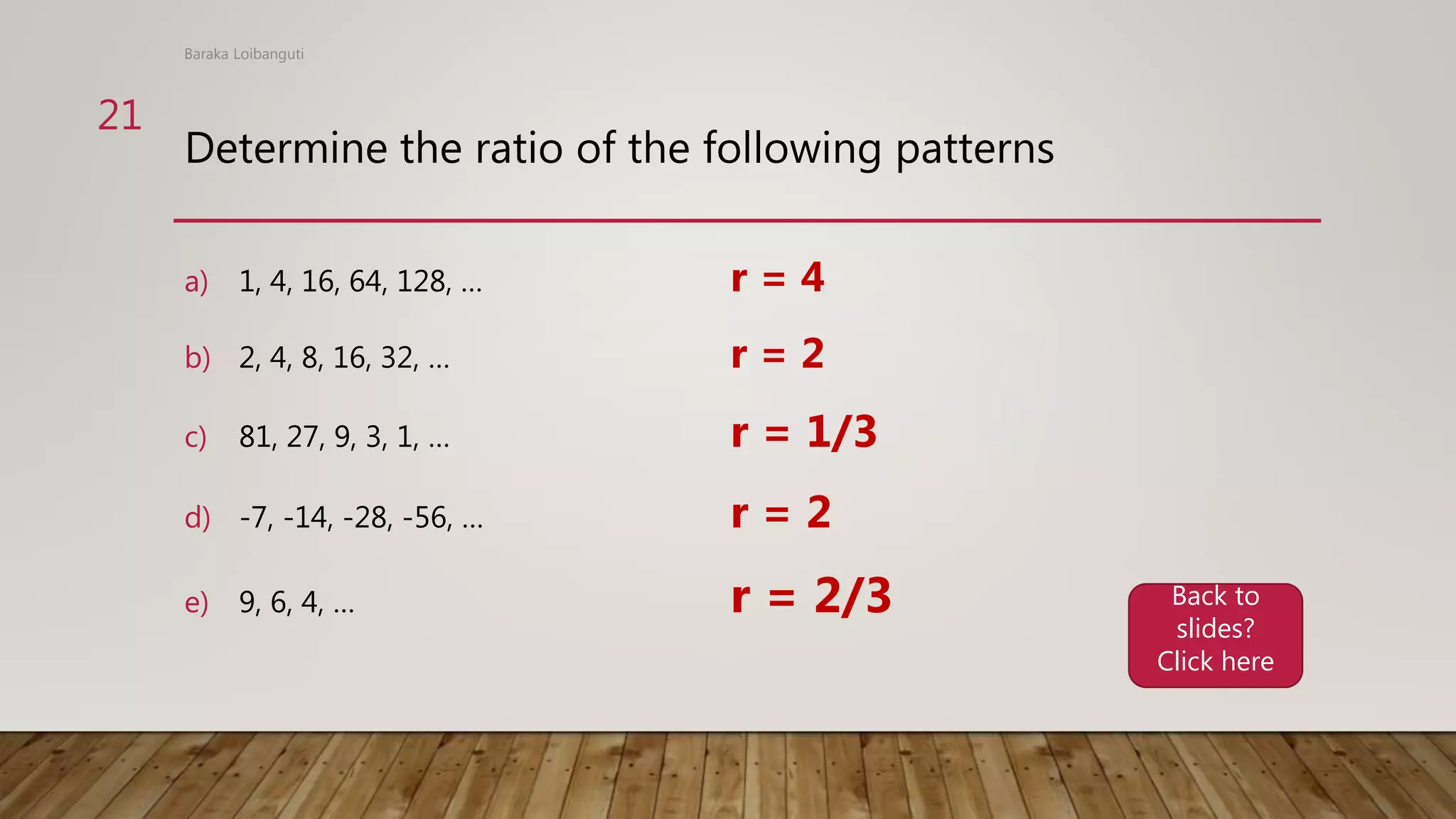 Determine the ratio of the following patterns
a) 1, 4, 16, 64, 128, … r = 4
b) 2, 4, 8, 16, 32, … r = 2
c) 81, 27, 9, 3, 1, … r = 1/3
d) -7, -14, -28, -56, … r = 2
e) 9, 6, 4, … r = 2/3
Baraka Loibanguti
21
Back to
slides?
Click here
 