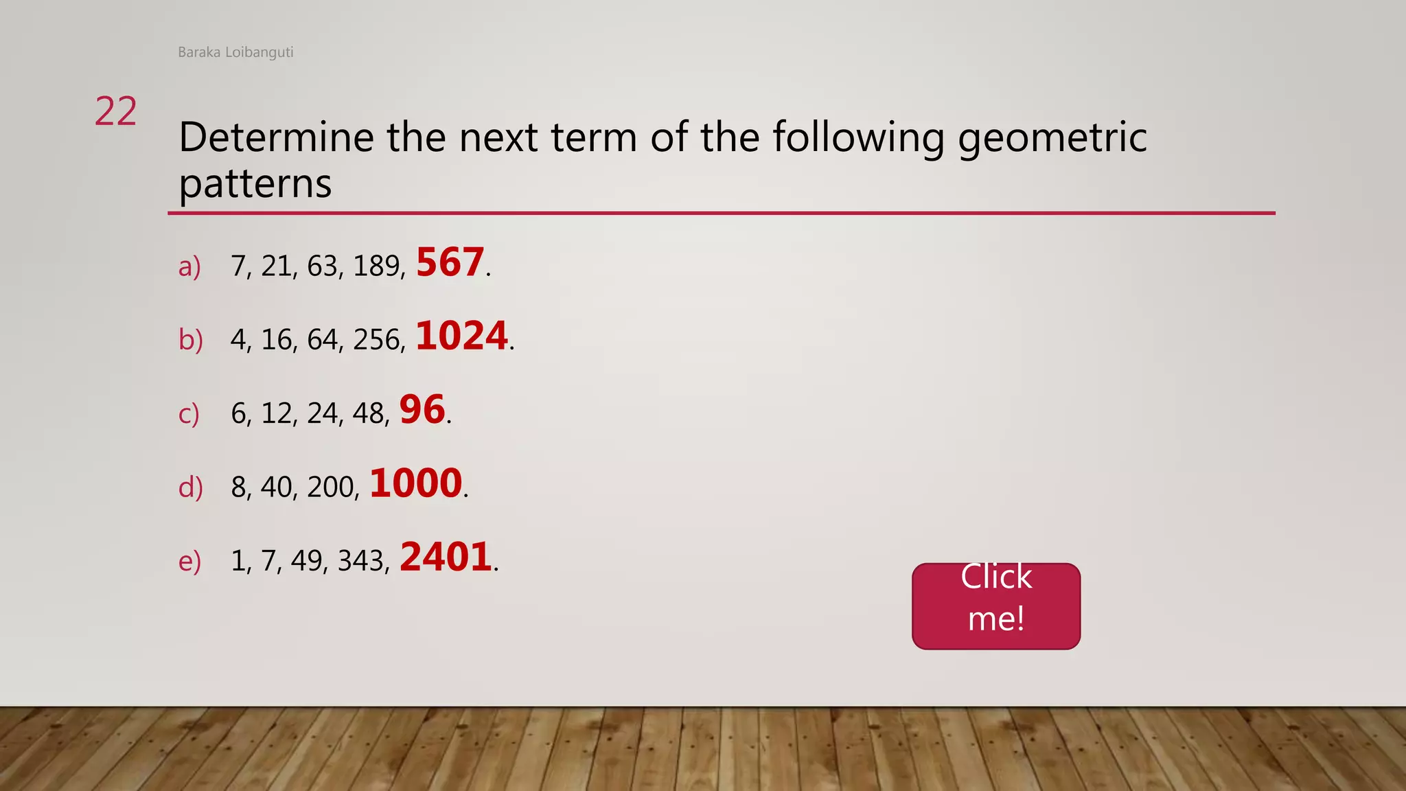 Determine the next term of the following geometric
patterns
a) 7, 21, 63, 189, 567.
b) 4, 16, 64, 256, 1024.
c) 6, 12, 24, 48, 96.
d) 8, 40, 200, 1000.
e) 1, 7, 49, 343, 2401.
Baraka Loibanguti
22
Click
me!
 