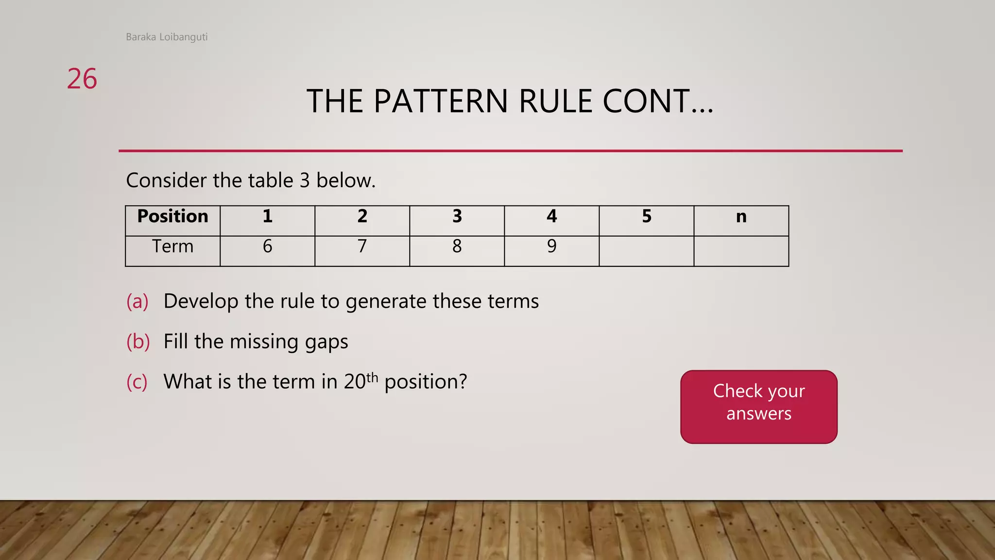 THE PATTERN RULE CONT…
Consider the table 3 below.
(a) Develop the rule to generate these terms
(b) Fill the missing gaps
(c) What is the term in 20th position?
Baraka Loibanguti
26
Position 1 2 3 4 5 n
Term 6 7 8 9
Check your
answers
 