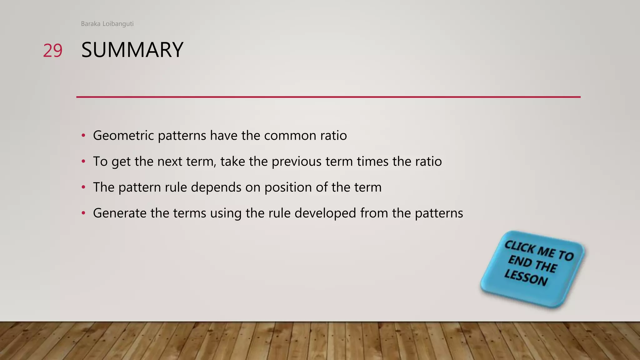 SUMMARY
• Geometric patterns have the common ratio
• To get the next term, take the previous term times the ratio
• The pattern rule depends on position of the term
• Generate the terms using the rule developed from the patterns
Baraka Loibanguti
29
 