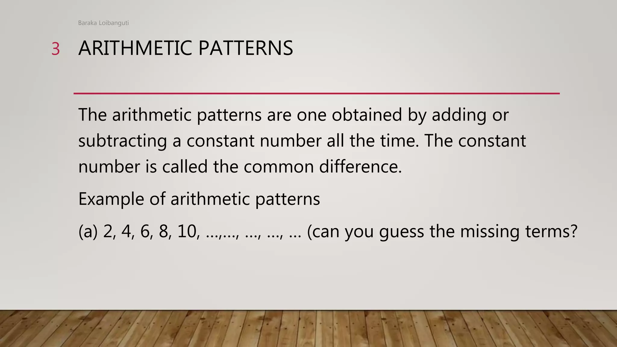 ARITHMETIC PATTERNS
The arithmetic patterns are one obtained by adding or
subtracting a constant number all the time. The constant
number is called the common difference.
Example of arithmetic patterns
(a) 2, 4, 6, 8, 10, …,…, …, …, … (can you guess the missing terms?
Baraka Loibanguti
3
 