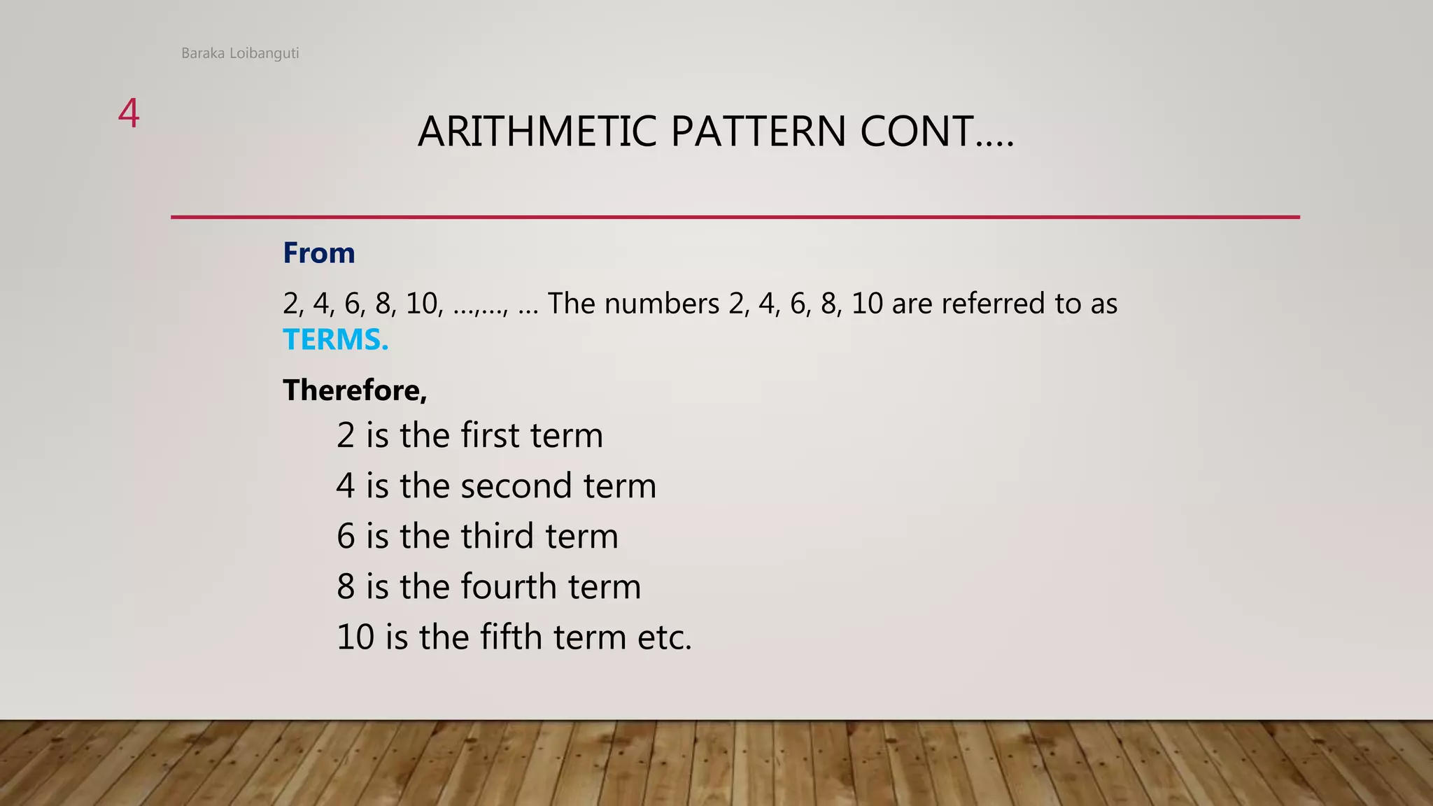 ARITHMETIC PATTERN CONT.…
From
2, 4, 6, 8, 10, …,…, … The numbers 2, 4, 6, 8, 10 are referred to as
TERMS.
Therefore,
2 is the first term
4 is the second term
6 is the third term
8 is the fourth term
10 is the fifth term etc.
Baraka Loibanguti
4
 