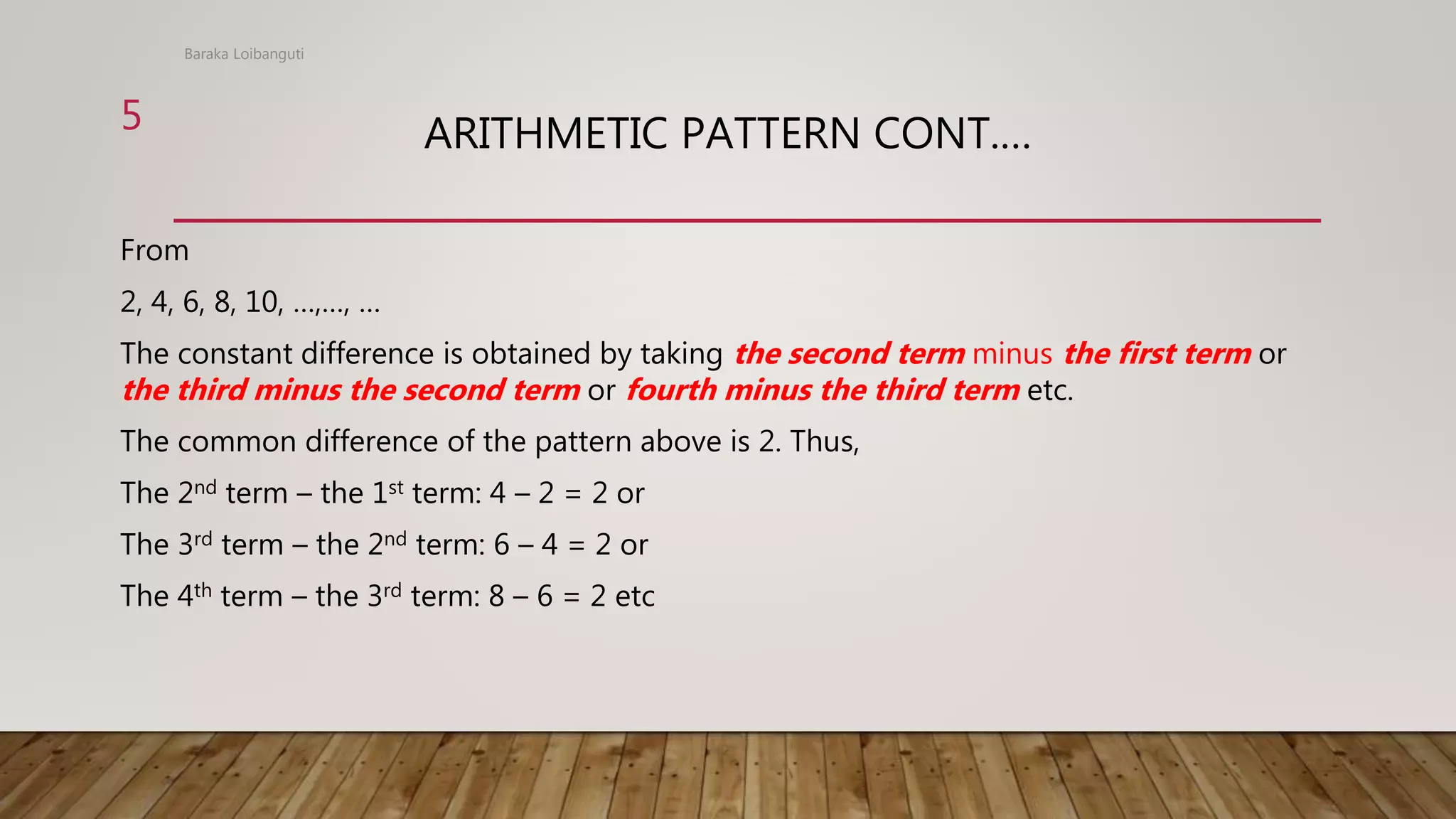 ARITHMETIC PATTERN CONT.…
From
2, 4, 6, 8, 10, …,…, …
The constant difference is obtained by taking the second term minus the first term or
the third minus the second term or fourth minus the third term etc.
The common difference of the pattern above is 2. Thus,
The 2nd term – the 1st term: 4 – 2 = 2 or
The 3rd term – the 2nd term: 6 – 4 = 2 or
The 4th term – the 3rd term: 8 – 6 = 2 etc
Baraka Loibanguti
5
 