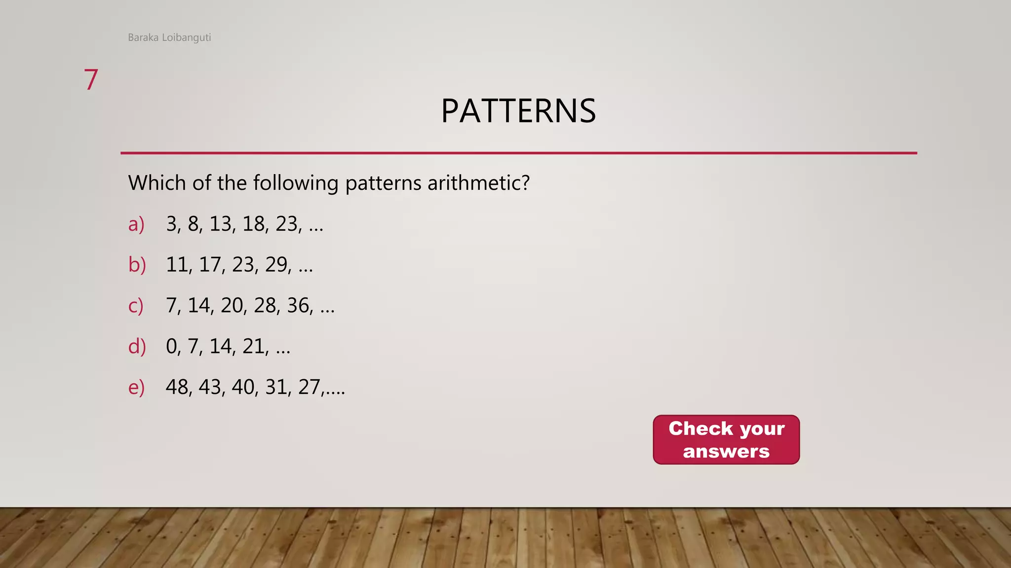 PATTERNS
Which of the following patterns arithmetic?
a) 3, 8, 13, 18, 23, …
b) 11, 17, 23, 29, …
c) 7, 14, 20, 28, 36, …
d) 0, 7, 14, 21, …
e) 48, 43, 40, 31, 27,….
Baraka Loibanguti
Check your
answers
7
 
