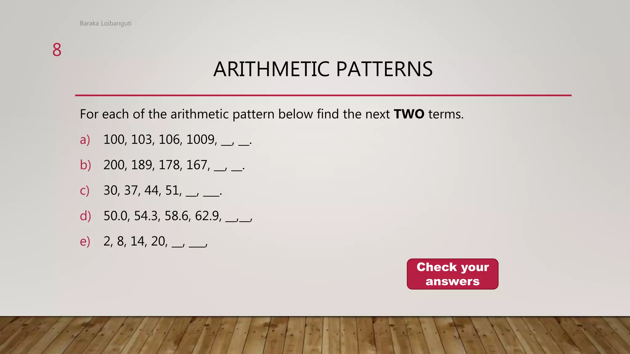 ARITHMETIC PATTERNS
For each of the arithmetic pattern below find the next TWO terms.
a) 100, 103, 106, 1009, __, __.
b) 200, 189, 178, 167, __, __.
c) 30, 37, 44, 51, __, ___.
d) 50.0, 54.3, 58.6, 62.9, __,__,
e) 2, 8, 14, 20, __, ___,
Baraka Loibanguti
Check your
answers
8
 