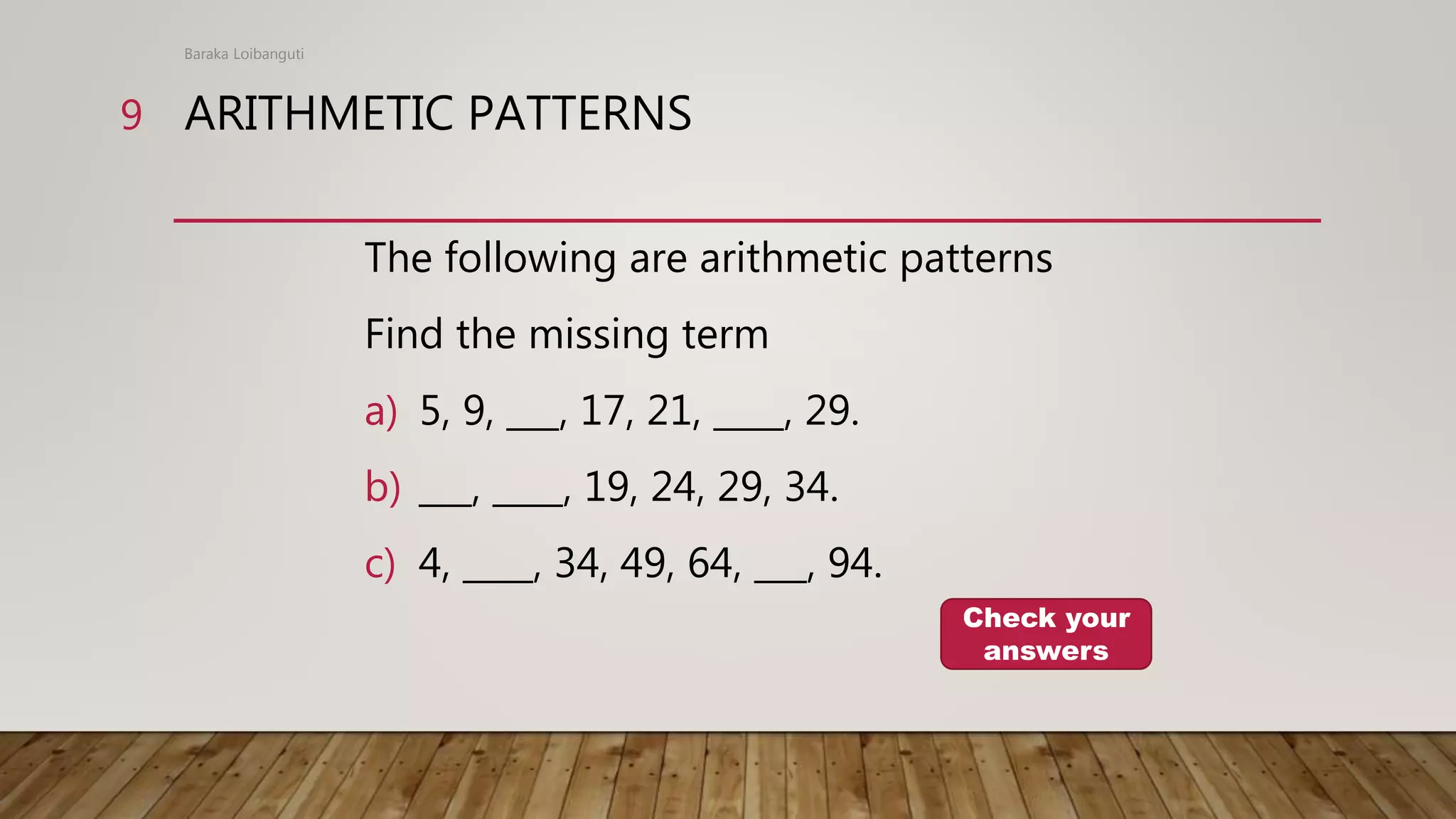 ARITHMETIC PATTERNS
The following are arithmetic patterns
Find the missing term
a) 5, 9, ___, 17, 21, ____, 29.
b) ___, ____, 19, 24, 29, 34.
c) 4, ____, 34, 49, 64, ___, 94.
Baraka Loibanguti
9
Check your
answers
 