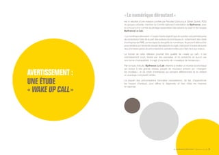 LE NUMÉRIQUE DÉROUTANT Bpifrance Le Lab 3
AVERTISSEMENT :
UNE ÉTUDE
« WAKE UP CALL »
« Le numérique déroutant »
est le résultat d’une mission confiée par Nicolas Dufourcq à Olivier Sichel, PDG
du groupe LeGuide, membre du Comité national d’orientation de Bpifrance, avec
le concours d’un comité de pilotage rassemblant des experts du sujet et de l’équipe
Bpifrance Le Lab.
« Le numérique déroutant » n’a pas d’autre objectif que de susciter une première prise
de conscience forte de la part des acteurs économiques et, notamment des chefs
d’entreprise de PME, sur les aspects disruptifs du numérique. Ils peuvent déboucher
pour certains sur l’envie de creuser des aspects du sujet, voire pour d’autres de suivre
des premières pistes de préconisations opérationnelles pour faire face aux enjeux.
Le format de cette réflexion pourrait être qualifié de « wake up call ». Il est
volontairement court, illustré par des exemples, et ne recherche en aucun cas
une forme d’exhaustivité. Il s’agit d’une sorte de « mosaïque de tendances ».
Par ce type d’étude, Bpifrance Le Lab cherche à révéler un monde économique
qui évolue à très grande vitesse, peuplé de nouveaux acteurs qui « changent
les modèles », et de chefs d’entreprise qui pensent différemment et en retirent
un avantage comparatif certain.
La plupart des préconisations formulées nécessiteront, de fait, d’approfondir
les travaux d’analyse, pour affiner le diagnostic et bien cibler les mesures
en réponse.
 