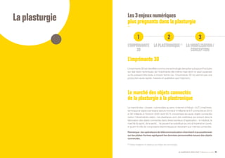Laplasturgie
LE NUMÉRIQUE DÉROUTANT Bpifrance Le Lab 85
Les3enjeuxnumériques
plusprégnantsdanslaplasturgie
1 32
L’IMPRIMANTE
3D
LA PLASTRONIQUE (1)
LA MODÉLISATION /
CONCEPTION
L’imprimante 3D
L’imprimante 3D est identifiée comme une technologie disruptive qui aujourd’hui butte
sur des freins techniques de l’imprimante elle-même mais dont on peut supposer
qu’ils puissent être levés à moyen terme ( ex. l’imprimante 3D ne permet pas une
production aussi rapide, massive et qualitative que l’injection ).
Le marché des objets connectés
de la plasturgie à la plastronique
Le marché des « choses » connectées au sens « Internet of things » ( IoT ) ( machines,
terminaux et objets ) est évalué dans le monde à 4 milliards de IoT connectés en 2010
et 80 milliards à l’horizon 2020 dont 85 % concernera les seuls objets connectés
( selon l’observatoire Idate ). Les plastiques sont des matériaux qui entrent dans la
fabrication des objets connectés dans divers secteurs d’application :  le médical, le
marché du sport, de la santé… Ils peuvent se substituer au circuit imprimé en cuivre,
et jouent le rôle de composants électroniques en devenant eux-mêmes connectés.
Remarque : les opérateurs de télécommunication cherchent à se positionner
sur les plates-formes agrégeant les données personnelles issues des objets
connectés.
(1) Objets intelligents en plastique qui intègre des technologies.
 
