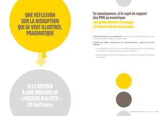 LE NUMÉRIQUE DÉROUTANT Bpifrance Le Lab 31
UNERÉFLEXION
SURLADISRUPTION
QUISEVEUTILLUSTRÉE,
PRAGMATIQUE
ELLERÉPOND
ÀUNEMISSIONDE
« LANCEURD’ALERTE »
DEBpifrance
Enconséquence,sile sujetdu rapport
desPMEau numérique
estgénéralementenvisagé
autraversdedeuxprismes…
L’étude des start-up prometteuses, pour essayer d’identifier des facteurs-clés
de succès et de les répliquer à grand échelle.
L’étude des effets « classiques » de « l’internetisation », autour de 2 axes
majeurs :
•	 l’augmentation du CA grâce à une meilleure visibilité permise par la présence
sur internet et l’élargissement de la zone de chalandise ;
•	 la baisse des coûts des outils numériques permettant de cibler les offres les plus
compétitives.
 