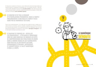 LE NUMÉRIQUE DÉROUTANT Bpifrance Le Lab 45
À l’issue de ce rapide tour d’horizon, et pour faire écho à la terminologie utilisée par
Nicolas Dufourcq, il apparaît incontestable que « le numérique déroute ». Dérouter,
c’est en effet, littéralement faire prendre un autre chemin, mais cela recoupe aussi
l’idée d’une perturbation profonde, qui laisse les acteurs économiques, et notamment
les chefs d’entreprise sans véritables repères.
CE CONSTAT N’EST PAS LE RÉSULTAT
D’EXTRAPOLATIONS PESSIMISTES, MAIS LE SIMPLE
PROLONGEMENT D’UNE RÉALITÉ D’ORES ET DÉJÀ
SUBIE PAR DE NOMBREUX SECTEURS.
Face à ces bouleversements, il ne s’agit pas de se replier de façon crispée sur un
refus en bloc du numérique, mais au contraire, d’appeler à une prise de conscience
de l’ensemble des secteurs. Pour reprendre le terme de P. Bellanger, il faut qu’à ces
illusoires lignes Maginot se substituent, dès à présent, des lignes « Imaginot », dont
le rôle serait d’anticiper les tendances à venir.
CE RAPPORT SE PROPOSE DE « RÉVEILLER
LES CONSCIENCES », D’ÉCLAIRER LE NUMÉRIQUE
SOUS UN JOUR NOUVEAU, DE DONNER LES CLEFS
DE COMPRÉHENSION DES ÉVOLUTIONS EN COURS
DANS LE MONDE ISSUES DE CES TECHNOLOGIES
POUR INCITER LES DIFFÉRENTS ACTEURS
ÉCONOMIQUES À PRENDRE, RAPIDEMENT
ET CONCRÈTEMENT, LE SUJET NUMÉRIQUE
À BRAS-LE-CORPS.
 