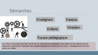 Démarches
Enseignant
Direction
Équipe pédagogique
Enfants
Parents
Les TICE ne devraient pas être une fin en soi, mais servir la réalisation d’une tâche où les enfants sont en
recherche, directement impliqués dans l’apprentissage et la construction du sens. L’enseignement est alors
centré sur l’élève.
 