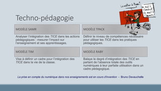 Techno-pédagogie
MODÈLE SAMR
Analyser l’intégration des TICE dans les actions
pédagogiques : mesurer l’impact sur
l’enseignement et ses apprentissages.
MODÈLE TPACK
Définir le niveau de compétences nécessaire
pour utiliser les TICE dans les pratiques
pédagogiques.
MODÈLE TIM
Vise à définir un cadre pour l’intégration des
TICE dans la vie de la classe.
MODÈLE RABY
Balaye le degré d’intégration des TICE en
partant de l’absence totale des outils
numériques à leur parfaite utilisation dans un
cadre pédagogique.
La prise en compte du numérique dans nos enseignements est en cours d'invention - Bruno Devauchelle
 