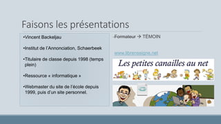 Faisons les présentations
•Vincent Backeljau
•Institut de l’Annonciation, Schaerbeek
•Titulaire de classe depuis 1998 (temps
plein)
•Ressource « informatique »
•Webmaster du site de l’école depuis
1999, puis d’un site personnel.
Formateur  TÉMOIN
www.librenseigne.net
 