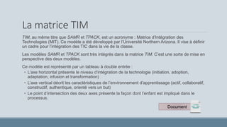 La matrice TIM
TIM, au même titre que SAMR et TPACK, est un acronyme : Matrice d’Intégration des
Technologies (MIT). Ce modèle a été développé par l’Université Northern Arizona. Il vise à définir
un cadre pour l’intégration des TIC dans la vie de la classe.
Les modèles SAMR et TPACK sont très intégrés dans la matrice TIM. C’est une sorte de mise en
perspective des deux modèles.
Ce modèle est représenté par un tableau à double entrée :
• L’axe horizontal présente le niveau d’intégration de la technologie (initiation, adoption,
adaptation, infusion et transformation)
• L’axe vertical décrit les caractéristiques de l’environnement d’apprentissage (actif, collaboratif,
constructif, authentique, orienté vers un but)
• Le point d’intersection des deux axes présente la façon dont l’enfant est impliqué dans le
processus.
Document
 