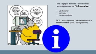 Il ne s’agit pas de mettre l’accent sur les
technologies mais sur l’information :
• La chercher
• La traiter
• La communiquer
TICE : technologies de l’information et de la
communication (dans l’enseignement)
 