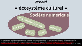 Nouvel
« écosystème culturel »
Le changement technologique joue un rôle essentiel dans la mondialisation. En raison de leur incidence sur les méthodes de
production, les tendances de la consommation et la structure de l’économie, les technologies de l’information et de la
communication constituent un facteur clé de la transformation d’une économie axée désormais sur le savoir (OCDE, 1998a).
 