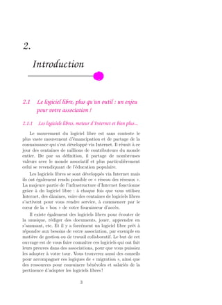 2.
Introduction
2.1 Le logiciel libre, plus qu’un outil : un enjeu
pour votre association !
2.1.1 Les logiciels libres, moteur d’Internet et bien plus...
Le mouvement du logiciel libre est sans conteste le
plus vaste mouvement d’émancipation et de partage de la
connaissance qui s’est développé via Internet. Il réunit à ce
jour des centaines de millions de contributeurs du monde
entier. De par sa déﬁnition, il partage de nombreuses
valeurs avec le monde associatif et plus particulièrement
celui se revendiquant de l’éducation populaire.
Les logiciels libres se sont développés via Internet mais
ils ont également rendu possible ce « réseau des réseaux ».
La majeure partie de l’infrastructure d’Internet fonctionne
grâce à du logiciel libre : à chaque fois que vous utilisez
Internet, des dizaines, voire des centaines de logiciels libres
s’activent pour vous rendre service, à commencer par le
cœur de la « box » de votre fournisseur d’accès.
Il existe également des logiciels libres pour écouter de
la musique, rédiger des documents, jouer, apprendre en
s’amusant, etc. Et il y a forcément un logiciel libre prêt à
répondre aux besoins de votre association, par exemple en
matière de gestion ou de travail collaboratif. Le but de cet
ouvrage est de vous faire connaître ces logiciels qui ont fait
leurs preuves dans des associations, pour que vous puissiez
les adopter à votre tour. Vous trouverez aussi des conseils
pour accompagner ces logiques de « migration », ainsi que
des ressources pour convaincre bénévoles et salariés de la
pertinence d’adopter les logiciels libres !
3
 