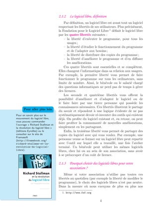 2.1.2 Le logiciel libre, déﬁnition
Par déﬁnition, un logiciel libre est avant tout un logiciel
respectant les libertés de ses utilisateurs. Plus précisément,
la Fondation pour le Logiciel Libre 1
déﬁnit le logiciel libre
par les quatre libertés suivantes :
– la liberté d’exécuter le programme, pour tous les
usages ;
– la liberté d’étudier le fonctionnement du programme
et de l’adapter aux besoins ;
– la liberté de distribuer des copies du programme ;
– la liberté d’améliorer le programme et d’en diﬀuser
les améliorations.
Ces quatre libertés sont essentielles et se complètent.
Elles changent l’informatique dans sa relation aux usagers.
Par exemple, la première liberté vous permet de faire
fonctionner le programme sur tous les ordinateurs, sans
limite de nombre. Ainsi, le bénévole ou le salarié chargé
des questions informatiques ne perd pas de temps à gérer
des licences.
Les seconde et quatrième libertés vous oﬀrent la
possibilité d’améliorer et d’adapter le logiciel ou de
le faire faire par une tierce personne qui possède les
connaissances nécessaires. Ces libertés illustrent le partage
du savoir et répondent à une logique évidente de ne pas
systématiquement devoir ré-inventer des outils qui existent
déjà. On proﬁte du logiciel existant et, en retour, on peut
faire proﬁter la communauté de nouvelles améliorations,
simplement en les partageant.
Enﬁn, la troisième liberté vous permet de partager des
copies du logiciel avec qui vous voulez. Par exemple, une
personne venue se former sur un logiciel libre peut repartir
avec l’outil sur lequel elle a travaillé, une fois l’atelier
terminé. Un bénévole peut utiliser les mêmes logiciels
libres, chez lui ou au sein de son association, sans avoir
à se préoccuper d’un coût de licence.
Pour en savoir plus sur le
mouvement du logiciel libre,
vous pouvez commander
l’ouvrage « Richard Stallman et
la révolution du logiciel libre »
(éditions Eyrolles) ou le
consulter sur le site de
Framasoft
(http://framabook.org/
richard-stallman-et-la-
revolution-du-logiciel-
libre).
Pour aller plus loin
2.1.3 Pourquoi choisir des logiciels libres pour votre
association ?
Même si votre association n’utilise pas toutes ces
libertés au quotidien (par exemple la liberté de modiﬁer le
programme), le choix des logiciels libres n’est pas neutre.
Dans la mesure où nous exerçons de plus en plus nos
1. http://www.fsf.org
4
 