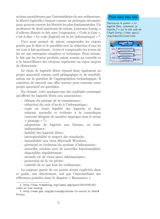 actions quotidiennes par l’intermédiaire de nos ordinateurs,
la liberté logicielle s’impose comme un prérequis nécessaire
pour pouvoir exercer les libertés les plus fondamentales. Un
professeur de droit américain de renom, Lawrence Lessig, a
d’ailleurs illustré ce fait avec l’expression « Code is Law »,
c’est-à-dire « Le code [logiciel] est la loi [informatique] » 2
.
Découvrez le poster « Le
logiciel libre, comment ça
marche ? » sur le site web de
l’April (http://www.april.
org/sensibilisation).
Pour aller plus loin
Ceci nous permet de mieux comprendre les enjeux
portés par le libre et le parallèle avec la rédaction d’une loi
est tout à fait pertinent : écrire et comprendre les textes de
loi est une entreprise complexe et technique. Pour autant,
le fait que les textes produits soient soumis au contrôle et
à la bienveillance des citoyens représente un enjeu majeur
de démocratie.
Le choix de logiciels libres répond donc également au
projet associatif comme outil pédagogique et de sensibili-
sation sur la question de l’appropriation technologique. Il
constitue de surcroît une oﬀre mature pour soutenir votre
projet associatif au quotidien.
En résumé, voici quelques-uns des multiples avantages
qu’oﬀrent les logiciels libres aux associations :
– éthique du partage de la connaissance ;
– réduction du coût d’accès à l’informatique ;
– copie en toute légalité des logiciels et donc
solution naturelle et évidente à la contrefaçon
(souvent désignée de manière impropre sous le terme
« piratage » 3
) ;
– adaptation de logiciels aux besoins, en toute
indépendance ;
– ﬁabilité des logiciels libres ;
– interopérabilité et respect des standards ;
– insensibilité aux virus Microsoft Windows ;
– pérennité et évolution du système d’information ;
– nouvelles versions avec de nouvelles fonctionnalités,
disponibles régulièrement ;
– seconde vie de vieux parcs informatiques ;
– protection de la vie privée ;
– contrôle de ce que font les ordinateurs.
La majeure partie de ces points seront explicités dans
ce guide, soit directement, soit par l’intermédiaire des
références pointées dans le chapitre « Ressources ».
2. http://www.framablog.org/index.php/post/2010/05/22/
code-is-law-lessig
3. http://www.gnu.org/philosophy/words-to-avoid.fr.html#
Piracy
5
 