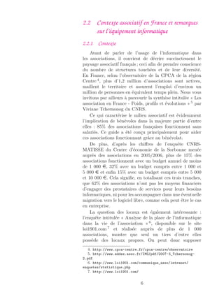 2.2 Contexte associatif en France et remarques
sur l’équipement informatique
2.2.1 Contexte
Avant de parler de l’usage de l’informatique dans
les associations, il convient de décrire succinctement le
paysage associatif français ; ceci aﬁn de prendre conscience
du nombre de structures touchées et de leur diversité.
En France, selon l’observatoire de la CPCA de la région
Centre 4
, plus d’1,2 million d’associations sont actives,
maillent le territoire et assurent l’emploi d’environ un
million de personnes en équivalent temps plein. Nous vous
invitons par ailleurs à parcourir la synthèse intitulée « Les
association en France - Poids, proﬁls et évolutions » 5
par
Viviane Tchernonog du CNRS.
Ce qui caractérise le milieu associatif est évidemment
l’implication de bénévoles dans la majeure partie d’entre
elles : 85% des associations françaises fonctionnent sans
salariés. Ce guide a été conçu principalement pour aider
ces associations fonctionnant grâce au bénévolat.
De plus, d’après les chiﬀres de l’enquête CNRS-
MATISSE du Centre d’économie de la Sorbonne menée
auprès des associations en 2005/2006, plus de 15% des
associations fonctionnent avec un budget annuel de moins
de 1 000 e, 32% avec un budget compris entre 1 000 et
5 000 e et enﬁn 15% avec un budget compris entre 5 000
et 10 000 e. Cela signiﬁe, en totalisant ces trois tranches,
que 62% des associations n’ont pas les moyens ﬁnanciers
d’engager des prestataires de services pour leurs besoins
informatiques, ni pour les accompagner dans une éventuelle
migration vers le logiciel libre, comme cela peut être le cas
en entreprise.
La question des locaux est également intéressante :
l’enquête intitulée « Analyse de la place de l’informatique
dans la vie de l’association » 6
, disponible sur le site
loi1901.com 7
et réalisée auprès de plus de 1 000
associations, montre que seul un tiers d’entre elles
possède des locaux propres. On peut donc supposer
4. http://www.cpca-centre.fr/cpca-centre/observatoire
5. http://www.addes.asso.fr/IMG/pdf/2007-5_Tchernonog-
2.pdf
6. http://www.loi1901.com/communique_asso/intranet/
enquetes/statistique.php
7. http://www.loi1901.com/
6
 