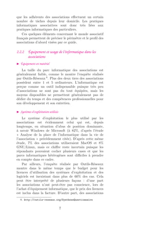 que les adhérents des associations eﬀectuent un certain
nombre de tâches depuis leur domicile. Les pratiques
informatiques associatives sont donc très liées aux
pratiques informatiques des particuliers.
Ces quelques éléments concernant le monde associatif
français permettent de préciser le périmètre et le proﬁl des
associations d’abord visées par ce guide.
2.2.2 Équipement et usage de l’informatique dans les
associations
Équipement en matériel
La taille du parc informatique des associations est
généralement faible, comme le montre l’enquête réalisée
par Outils-Réseaux 8
. Plus des deux tiers des associations
possèdent entre 1 et 5 ordinateurs. L’informatique est
perçue comme un outil indispensable puisque très peu
d’associations ne sont pas du tout équipées, mais les
moyens disponibles ne permettent généralement pas de
dédier du temps et des compétences professionnelles pour
son développement et son entretien.
Systèmes d’exploitation utilisés
Le système d’exploitation le plus utilisé par les
associations est évidemment celui qui est, depuis
longtemps, en situation d’abus de position dominante,
à savoir Windows de Microsoft (à 82%, d’après l’étude
« Analyse de la place de l’informatique dans la vie de
l’association » précédemment citée). D’après cette même
étude, 7% des associations utiliseraient MacOS et 8%
GNU/Linux, mais ce chiﬀre reste incertain puisque les
répondants pouvaient cocher plusieurs cases et que les
parcs informatiques hétérogènes sont diﬃciles à prendre
en compte dans ce cadre.
Par ailleurs, l’enquête réalisée par Outils-Réseaux
montre dans le même temps que le budget pour les
licences d’utilisation des systèmes d’exploitation et des
logiciels est inexistant dans plus de 60% des cas. Cela
peut être interprété de plusieurs façons : d’une part
les associations n’ont peut-être pas conscience, lors de
l’achat d’équipement informatique, que le prix des licences
est inclus dans la facture. D’autre part, des associations
8. http://outils-reseaux.org/SyntheseQuestionnaire
7
 