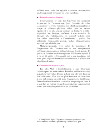 utilisent sans doute des logiciels privateurs commerciaux
via l’équipement personnel de leurs membres.
Autour des ressources humaines
Généralement, ce sont des bénévoles qui assument
la gestion de l’informatique (voir l’enquête de Libre
Association 9
), ce qui conduit à des situations complexes :
temps de présence physique réduit dans les locaux
(quand il y en a), soutien distant ou tentative d’auto-
régulation par l’usager confronté à une situation de
blocage. Or, l’informatique est souvent utilisée pour
des tâches essentielles à l’association : gestion des
adhérents, comptabilité-gestion, tâches administratives
avec un logiciel dédié, etc.
Malheureusement, cette prise de conscience de
l’importance de l’informatique et des compétences
spéciﬁques nécessaires se fait parfois dans des situations de
pertes de données ou de sauvegardes défaillantes (quand il
y en a). Ce guide et les conseils qui y sont prodigués ont
aussi pour objet de contribuer modestement à réduire ces
situations de crise.
Communication interne et externe
Les sites Web « institutionnels » sont désormais
courants pour les associations. Toutefois, seule une relative
minorité d’entre elles déclare utiliser leur site web dans un
but collaboratif. Une portion plus restreinte encore utilise
le site web comme un outil pour échanger avec l’extérieur.
Certes les réseaux sociaux bousculent ces pratiques, mais il
y a de fait un enjeu à ce que les associations s’approprient
mieux ces nouvelles possibilités de collaborer.
9. http://www.april.org/files/analyse-questionnaire-
associations-informatique-et-logiciels-libres.pdf
8
 