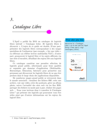 3.
Catalogue Libre
L’April a publié ﬁn 2010 un catalogue de logiciels
libres intitulé « Catalogue Libre. 26 logiciels libres à
découvrir ». L’enjeu de ce guide est double. D’une part,
présenter des logiciels libres correspondant à des usages
quotidiens de l’ordinateur (par exemple, « lire une vidéo »
en référence au célèbre lecteur multimédia VLC) ; d’autre
part, promouvoir le logiciel libre et les sujets aﬀérents via
une série d’encadrés, détaillant des enjeux liés aux logiciels
libres.
Découvrez le « Catalogue
Libre » sur le site web de l’April
(http://www.april.org/
catalogue_libre).
Pour aller plus loin
Ce catalogue constitue une première sélection de
logiciels grand public, sélectionnés pour leurs qualités
et organisés par domaine d’application (Multimédia,
Bureautique, Éducation, Internet) pour permettre aux
personnes qui découvrent les logiciels libres de ne pas être
perdues dans le large choix des applications disponibles.
De nombreux usages grand public se retrouvent dans
le monde associatif : visualiser des ﬁchiers PDF, créer une
archive, voir une vidéo, créer des podcasts, gérer un album
photo, suivre l’actualité des sites web via les ﬂux RSS,
partager des ﬁchiers en mode pair à pair, réaliser des pages
web. . . Nous vous invitons donc à consulter le Catalogue
Libre 1
qui présente des logiciels qui pourraient vous être
utiles ainsi que d’autres informations sur les enjeux du
logiciel libre.
1. http://www.april.org/Catalogue_Libre
9
 