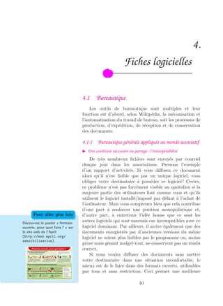 4.
Fiches logicielles
4.1 Bureautique
Les outils de bureautique sont multiples et leur
fonction est d’abord, selon Wikipédia, la mécanisation et
l’automatisation du travail de bureau, soit les processus de
production, d’expédition, de réception et de conservation
des documents.
4.1.1 Bureautique générale appliquée au monde associatif
Une condition nécessaire au partage : l’interopérabilité
De très nombreux ﬁchiers sont envoyés par courriel
chaque jour dans les associations. Prenons l’exemple
d’un rapport d’activités. Si vous diﬀusez ce document
alors qu’il n’est lisible que par un unique logiciel, vous
obligez votre destinataire à posséder ce logiciel ! Certes,
ce problème n’est pas forcément visible au quotidien si la
majeure partie des utilisateurs font comme vous et qu’ils
utilisent le logiciel installé/imposé par défaut à l’achat de
l’ordinateur. Mais vous comprenez bien que cela contribue
d’une part à renforcer une position monopolistique et,
d’autre part, à entretenir l’idée fausse que ce sont les
autres logiciels qui sont mauvais car incompatibles avec ce
logiciel dominant. Par ailleurs, il arrive également que des
documents enregistrés par d’anciennes versions du même
logiciel ne soient plus lisibles par le programme ou, moins
grave mais gênant malgré tout, ne conservent pas un rendu
correct.
Découvrez le poster « formats
ouverts, pour quoi faire ? » sur
le site web de l’April
(http://www.april.org/
sensibilisation).
Pour aller plus loin
Si vous voulez diﬀuser des documents sans mettre
votre destinataire dans une situation inconfortable, le
mieux est de le faire dans des formats ouverts, utilisables
par tous et sans restriction. Ceci permet une meilleure
10
 