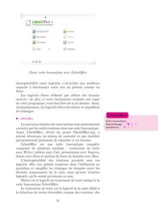 Toute votre bureautique avec LibreOﬃce
interopérabilité entre logiciels, c’est-à-dire une meilleure
capacité à fonctionner entre eux au présent comme au
futur.
Les logiciels libres utilisent par défaut des formats
ouverts : de plus, si votre destinataire souhaite une copie
de votre programme, vous êtes libre de la lui donner. Ainsi,
intrinsèquement, les logiciels libres favorisent et simpliﬁent
les échanges.
LibreOﬃce
Suite bureautique
Apprentissage :
Installation :
LibreOﬃce
Les premiers besoins des associations sont généralement
couverts par les outils contenus dans une suite bureautique.
Aussi, LibreOﬃce, dérivé du projet OpenOﬃce.org, a
atteint désormais un niveau de maturité et une stabilité
qui permettent justement de répondre à ces besoins.
LibreOﬃce est une suite bureautique complète
composée de plusieurs modules : traitement de texte
avec Writer, tableur avec Calc, présentation avec Impress,
dessin avec Draw et gestion de bases de données avec Base.
L’interopérabilité des contenus produits avec ces
logiciels oﬀre une grande souplesse dans l’utilisation au
quotidien et simpliﬁe les échanges de données entre les
diverses composantes de la suite ainsi qu’avec d’autres
logiciels, qu’ils soient privateurs ou non.
Writer est le logiciel de traitement de texte intégré à la
suite bureautique LibreOﬃce.
Le traitement de texte est le logiciel de la suite dédié à
la rédaction de textes diversiﬁés, comme des courriers, des
11
 